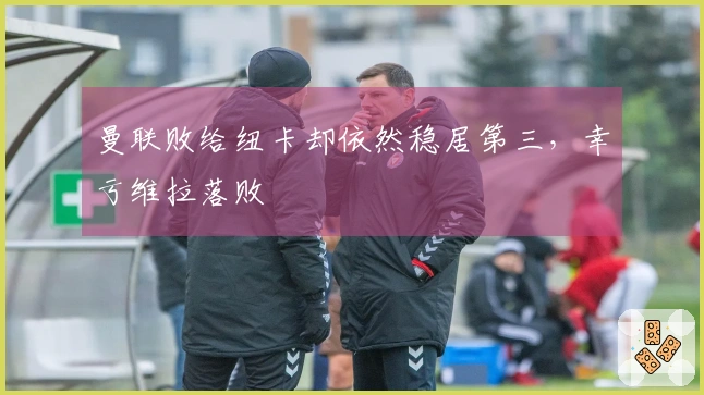 曼联败给纽卡却依然稳居第三，幸亏维拉落败