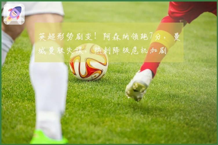 英超形势剧变！阿森纳领跑7分，曼城曼联失误，热刺降级危机加剧