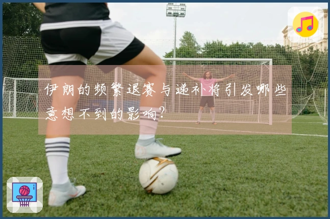 伊朗的频繁退赛与递补将引发哪些意想不到的影响？