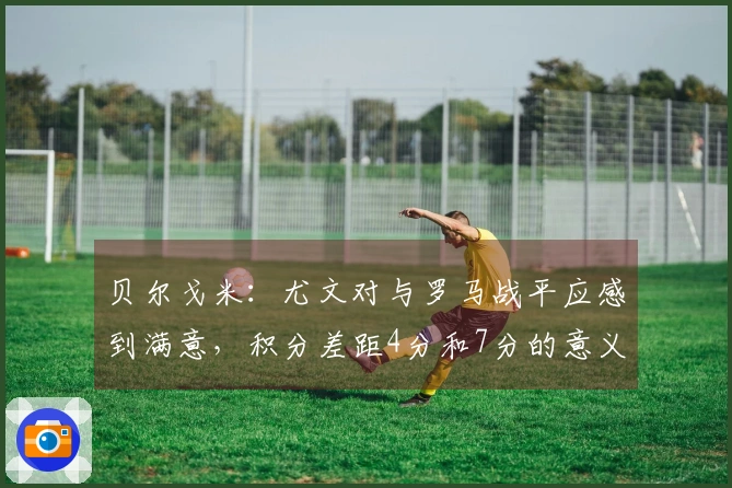 贝尔戈米：尤文对与罗马战平应感到满意，积分差距4分和7分的意义截然不同