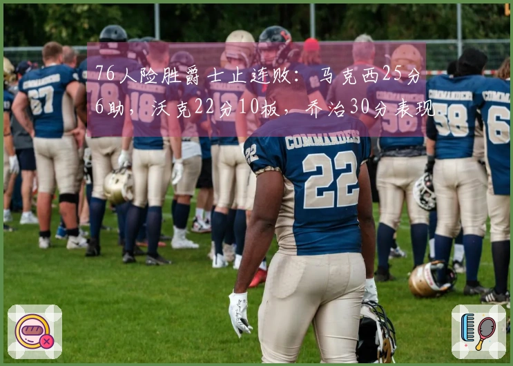 76人险胜爵士止连败：马克西25分6助，沃克22分10板，乔治30分表现亮眼