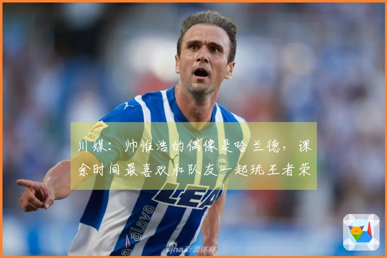 川媒：帅惟浩的偶像是哈兰德，课余时间最喜欢和队友一起玩王者荣耀