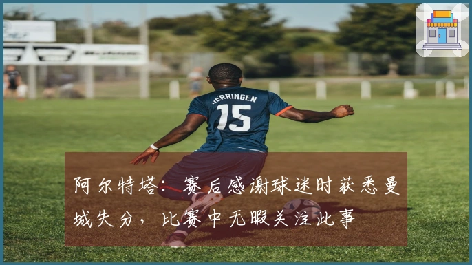 阿尔特塔：赛后感谢球迷时获悉曼城失分，比赛中无暇关注此事