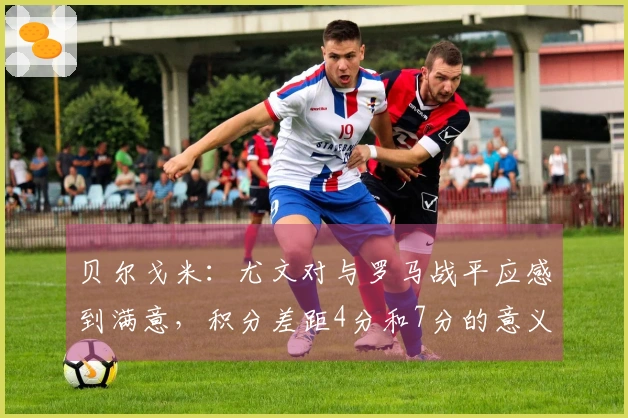 贝尔戈米：尤文对与罗马战平应感到满意，积分差距4分和7分的意义截然不同