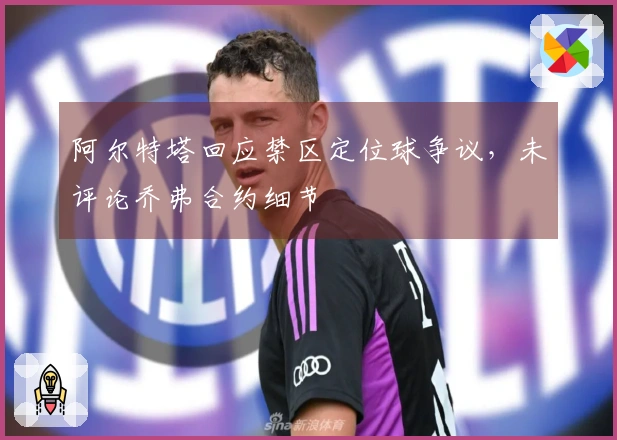 阿尔特塔回应禁区定位球争议，未评论乔弗合约细节