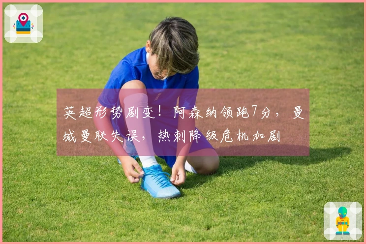英超形势剧变！阿森纳领跑7分，曼城曼联失误，热刺降级危机加剧