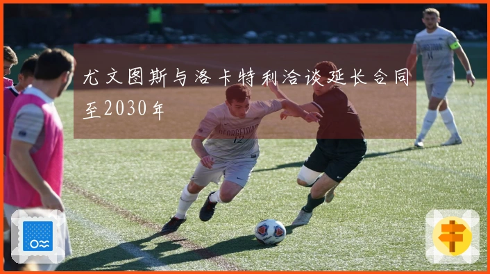 尤文图斯与洛卡特利洽谈延长合同至2030年