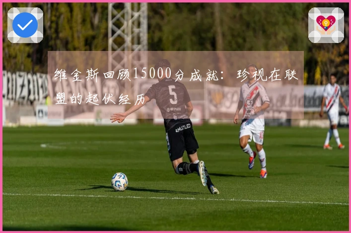 维金斯回顾15000分成就：珍视在联盟的起伏经历