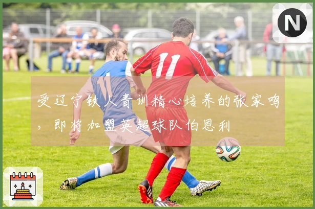 受辽宁铁人青训精心培养的张家鸣，即将加盟英超球队伯恩利