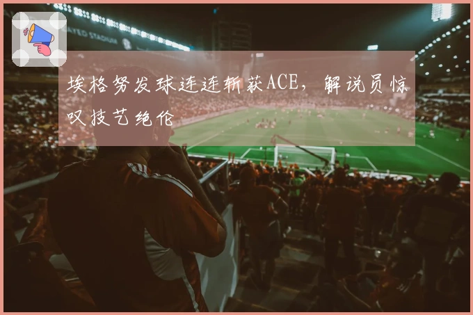 埃格努发球连连斩获ACE，解说员惊叹技艺绝伦