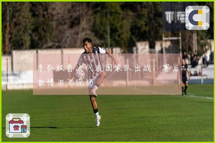 李弘权首次代表国家队出战，赛后激情泪洒现场