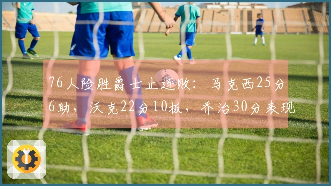 76人险胜爵士止连败：马克西25分6助，沃克22分10板，乔治30分表现亮眼