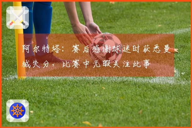 阿尔特塔：赛后感谢球迷时获悉曼城失分，比赛中无暇关注此事