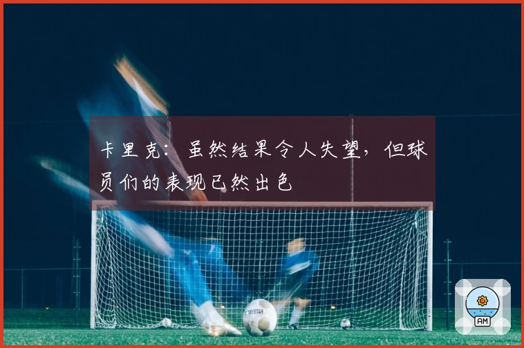 卡里克：虽然结果令人失望，但球员们的表现已然出色